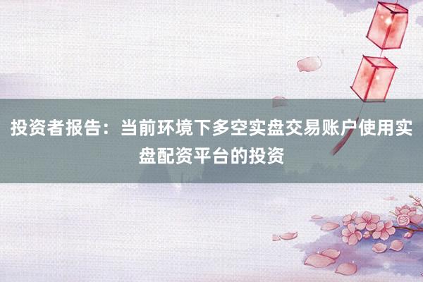投资者报告：当前环境下多空实盘交易账户使用实盘配资平台的投资