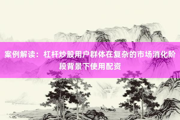 案例解读：杠杆炒股用户群体在复杂的市场消化阶段背景下使用配资