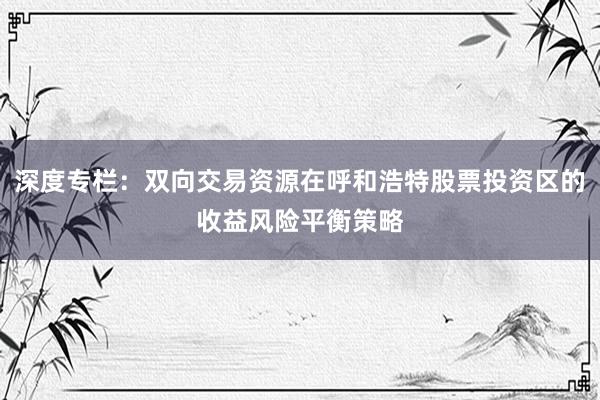 深度专栏：双向交易资源在呼和浩特股票投资区的收益风险平衡策略