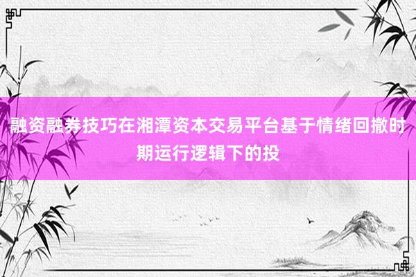 融资融券技巧在湘潭资本交易平台基于情绪回撤时期运行逻辑下的投