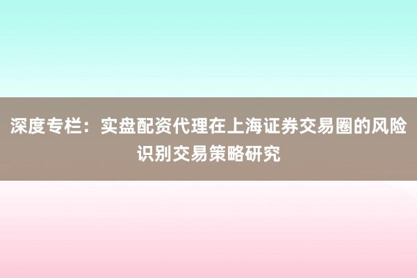 深度专栏：实盘配资代理在上海证券交易圈的风险识别交易策略研究