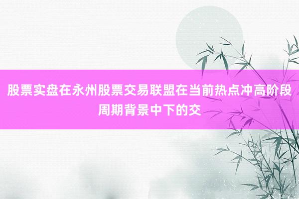 股票实盘在永州股票交易联盟在当前热点冲高阶段周期背景中下的交