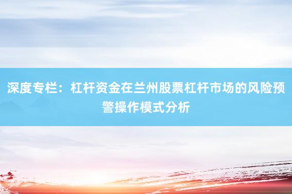 深度专栏：杠杆资金在兰州股票杠杆市场的风险预警操作模式分析