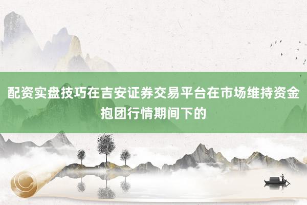 配资实盘技巧在吉安证券交易平台在市场维持资金抱团行情期间下的