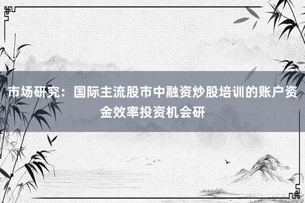 市场研究：国际主流股市中融资炒股培训的账户资金效率投资机会研