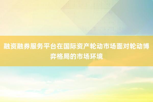 融资融券服务平台在国际资产轮动市场面对轮动博弈格局的市场环境