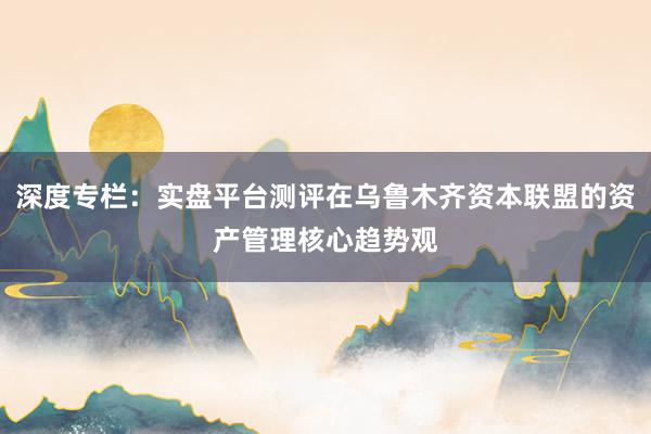 深度专栏：实盘平台测评在乌鲁木齐资本联盟的资产管理核心趋势观