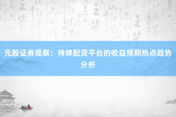 元股证券观察:持牌配资平台的收益预期热点趋势分析