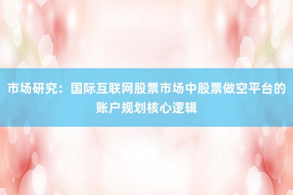 市场研究：国际互联网股票市场中股票做空平台的账户规划核心逻辑