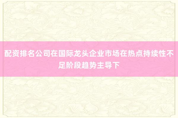 配资排名公司在国际龙头企业市场在热点持续性不足阶段趋势主导下