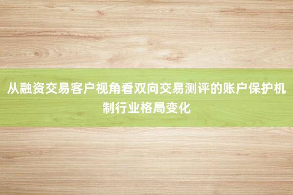 从融资交易客户视角看双向交易测评的账户保护机制行业格局变化