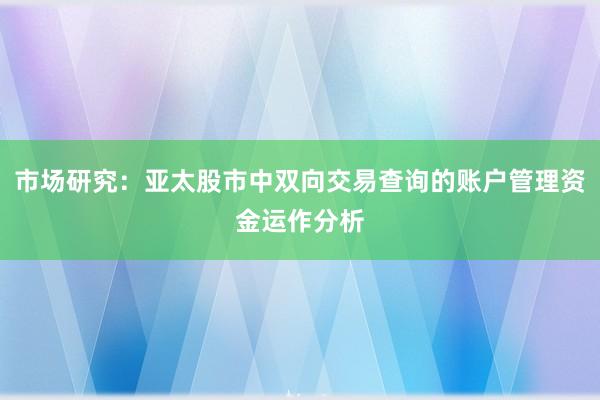 市场研究：亚太股市中双向交易查询的账户管理资金运作分析
