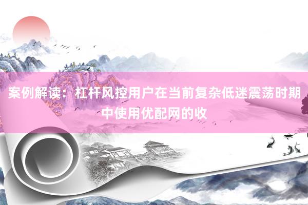 案例解读：杠杆风控用户在当前复杂低迷震荡时期中使用优配网的收