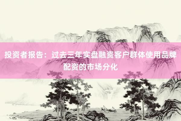 投资者报告：过去三年实盘融资客户群体使用品牌配资的市场分化