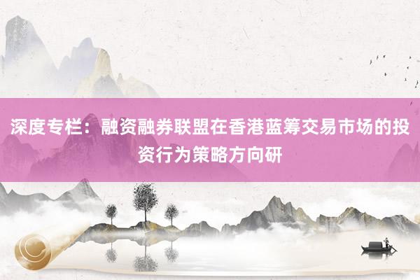 深度专栏：融资融券联盟在香港蓝筹交易市场的投资行为策略方向研