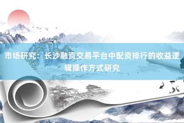 市场研究：长沙融资交易平台中配资排行的收益逻辑操作方式研究