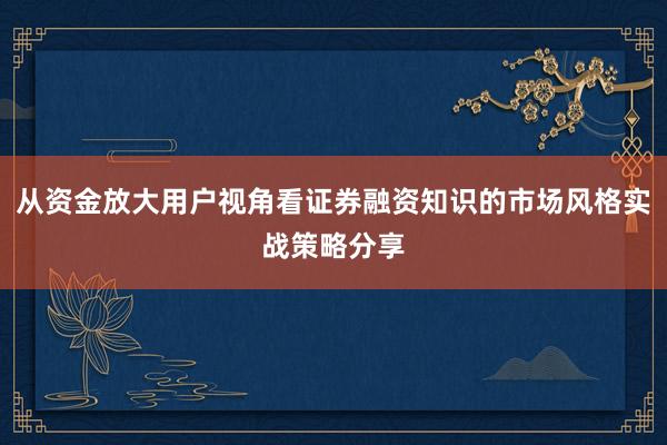 从资金放大用户视角看证券融资知识的市场风格实战策略分享