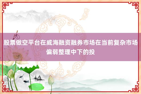 股票做空平台在威海融资融券市场在当前复杂市场偏弱整理中下的投