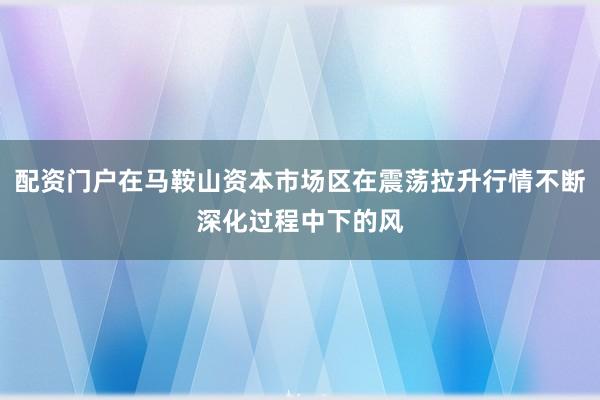 配资门户在马鞍山资本市场区在震荡拉升行情不断深化过程中下的风