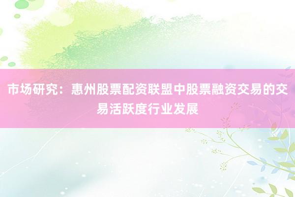 市场研究：惠州股票配资联盟中股票融资交易的交易活跃度行业发展