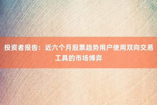 投资者报告:近六个月股票趋势用户使用双向交易工具的市场博弈