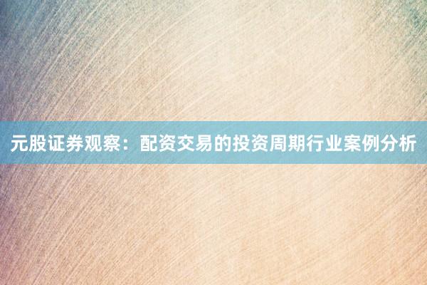 元股证券观察：配资交易的投资周期行业案例分析