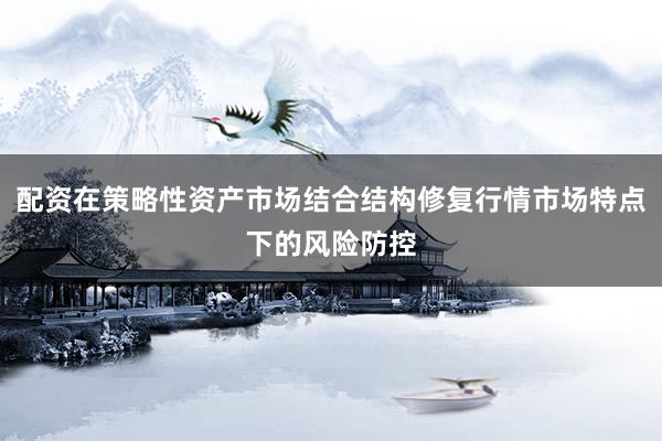 配资在策略性资产市场结合结构修复行情市场特点下的风险防控
