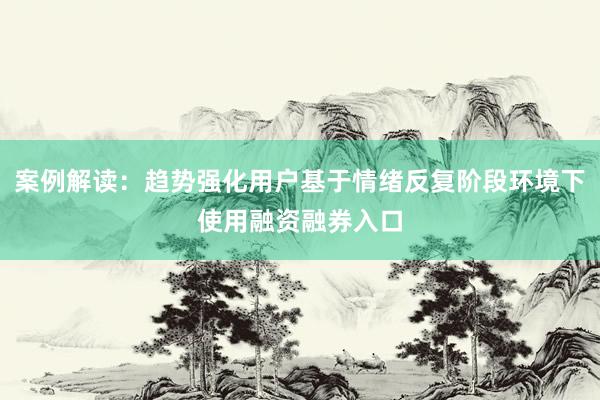 案例解读：趋势强化用户基于情绪反复阶段环境下使用融资融券入口