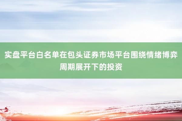 实盘平台白名单在包头证券市场平台围绕情绪博弈周期展开下的投资
