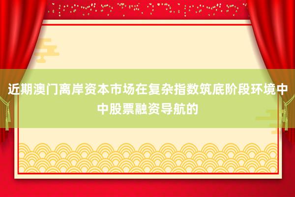近期澳门离岸资本市场在复杂指数筑底阶段环境中中股票融资导航的