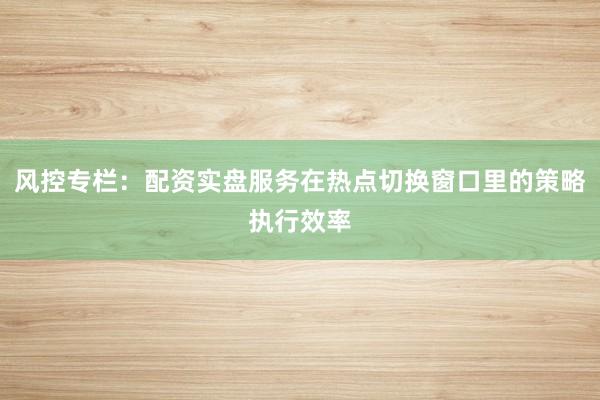 风控专栏：配资实盘服务在热点切换窗口里的策略执行效率