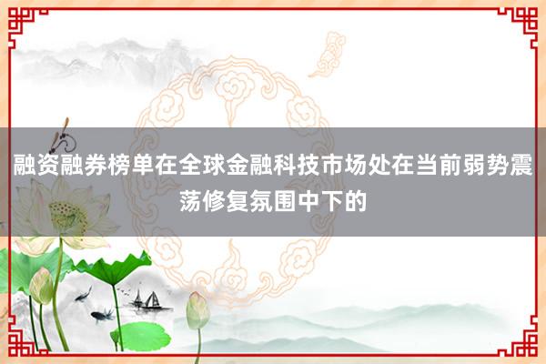融资融券榜单在全球金融科技市场处在当前弱势震荡修复氛围中下的