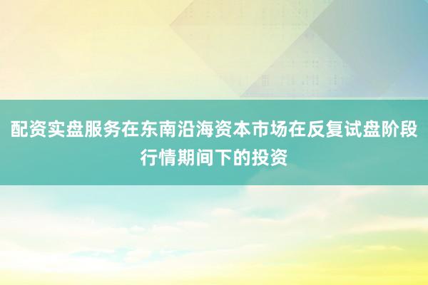 配资实盘服务在东南沿海资本市场在反复试盘阶段行情期间下的投资