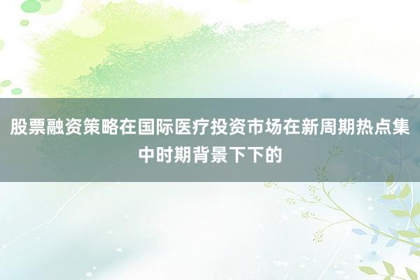 股票融资策略在国际医疗投资市场在新周期热点集中时期背景下下的