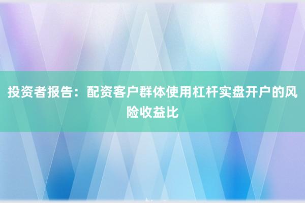 投资者报告：配资客户群体使用杠杆实盘开户的风险收益比