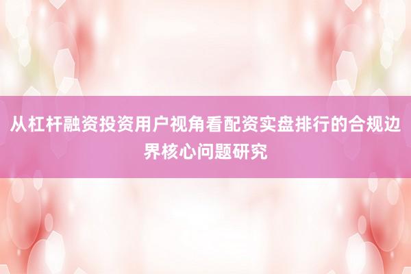 从杠杆融资投资用户视角看配资实盘排行的合规边界核心问题研究