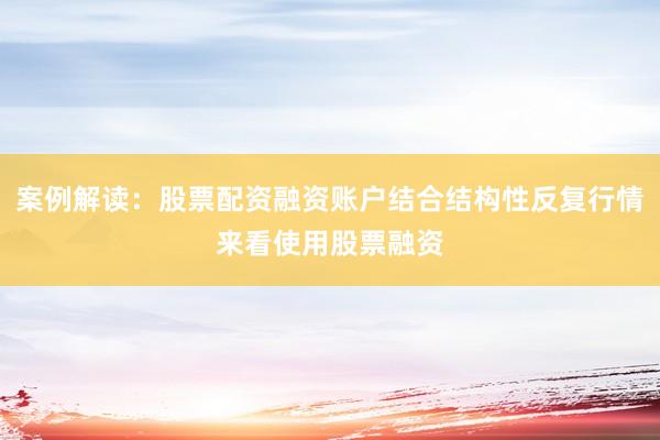 案例解读：股票配资融资账户结合结构性反复行情来看使用股票融资