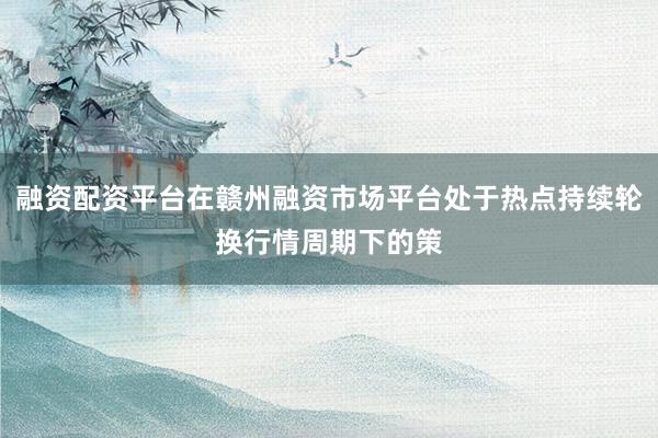 融资配资平台在赣州融资市场平台处于热点持续轮换行情周期下的策