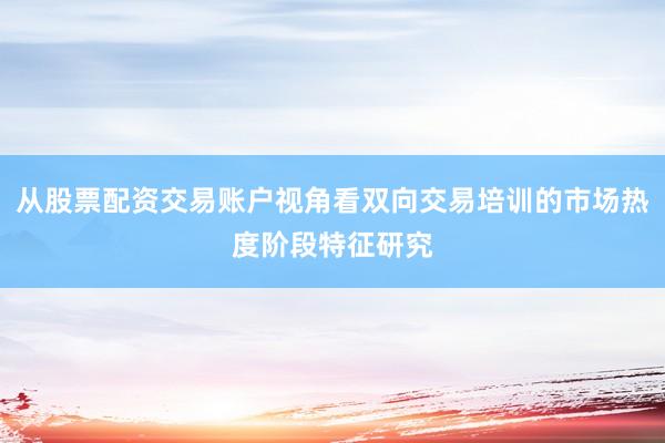 从股票配资交易账户视角看双向交易培训的市场热度阶段特征研究