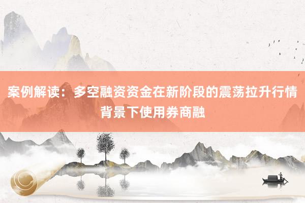 案例解读：多空融资资金在新阶段的震荡拉升行情背景下使用券商融