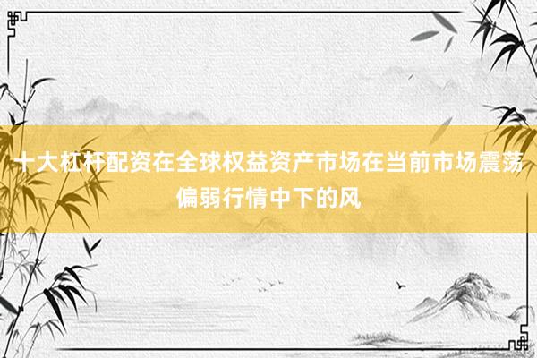 十大杠杆配资在全球权益资产市场在当前市场震荡偏弱行情中下的风