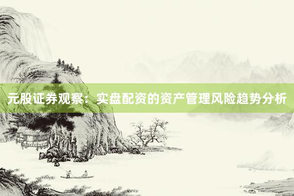 元股证券观察：实盘配资的资产管理风险趋势分析