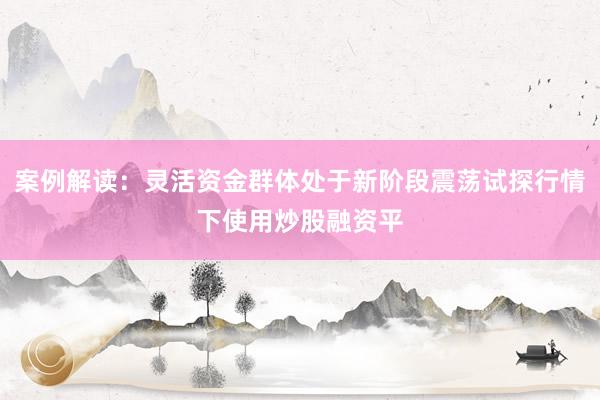 案例解读：灵活资金群体处于新阶段震荡试探行情下使用炒股融资平