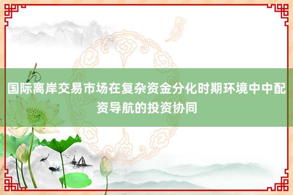 国际离岸交易市场在复杂资金分化时期环境中中配资导航的投资协同