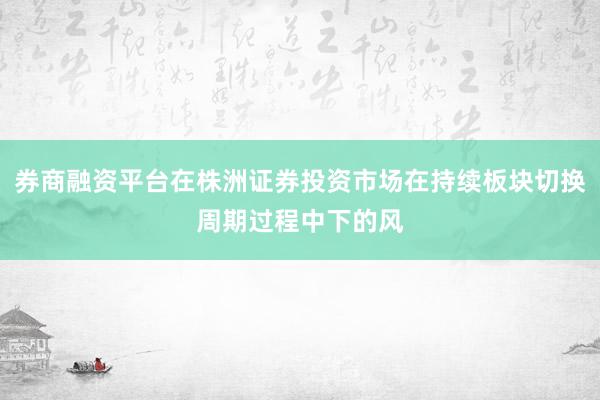 券商融资平台在株洲证券投资市场在持续板块切换周期过程中下的风