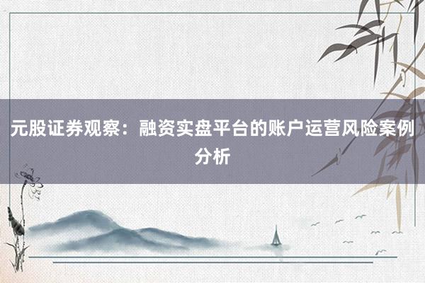 元股证券观察：融资实盘平台的账户运营风险案例分析