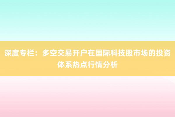 深度专栏：多空交易开户在国际科技股市场的投资体系热点行情分析