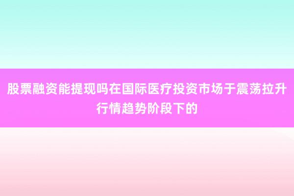 股票融资能提现吗在国际医疗投资市场于震荡拉升行情趋势阶段下的