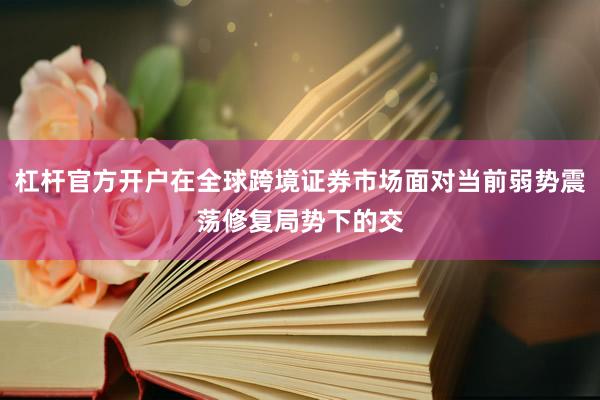 杠杆官方开户在全球跨境证券市场面对当前弱势震荡修复局势下的交