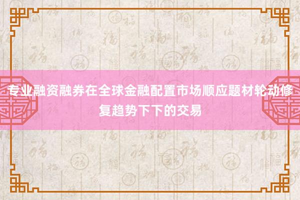 专业融资融券在全球金融配置市场顺应题材轮动修复趋势下下的交易